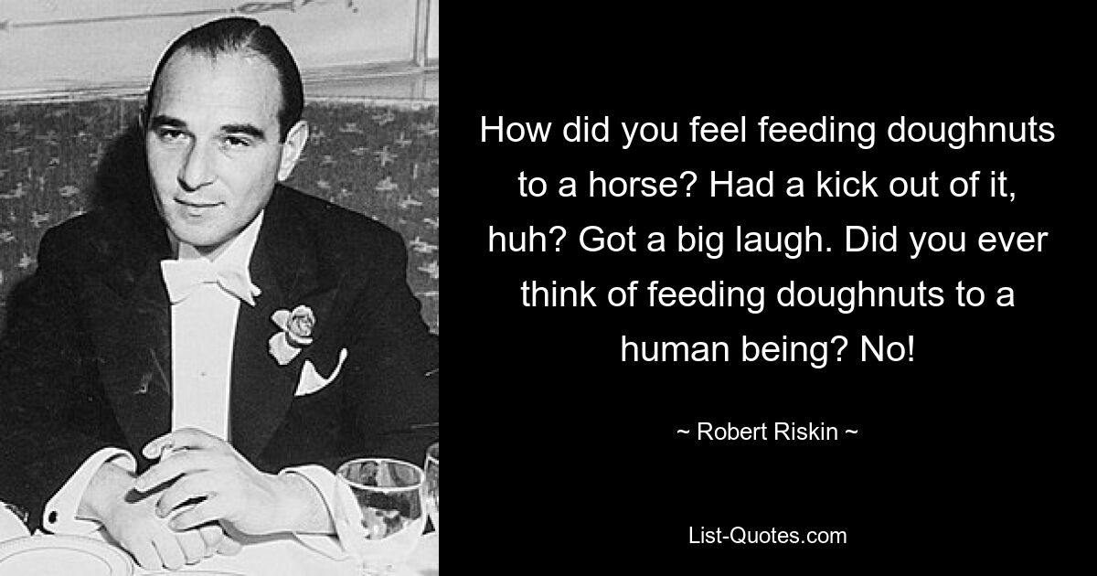 How did you feel feeding doughnuts to a horse? Had a kick out of it, huh? Got a big laugh. Did you ever think of feeding doughnuts to a human being? No! — © Robert Riskin