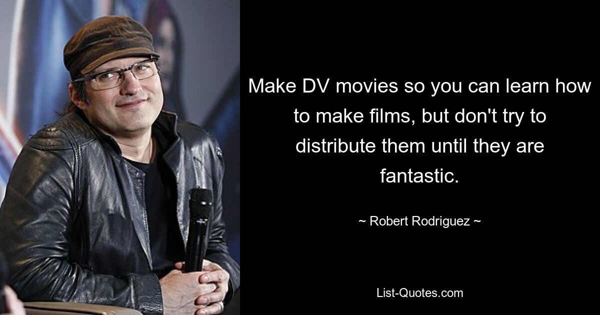 Make DV movies so you can learn how to make films, but don't try to distribute them until they are fantastic. — © Robert Rodriguez