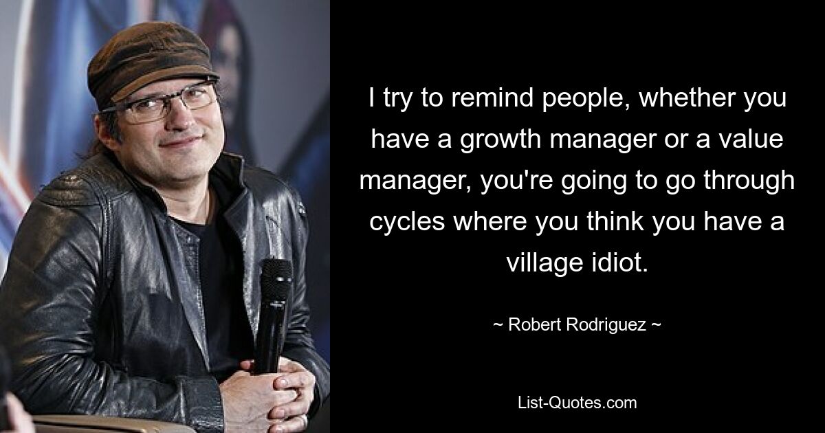 I try to remind people, whether you have a growth manager or a value manager, you're going to go through cycles where you think you have a village idiot. — © Robert Rodriguez