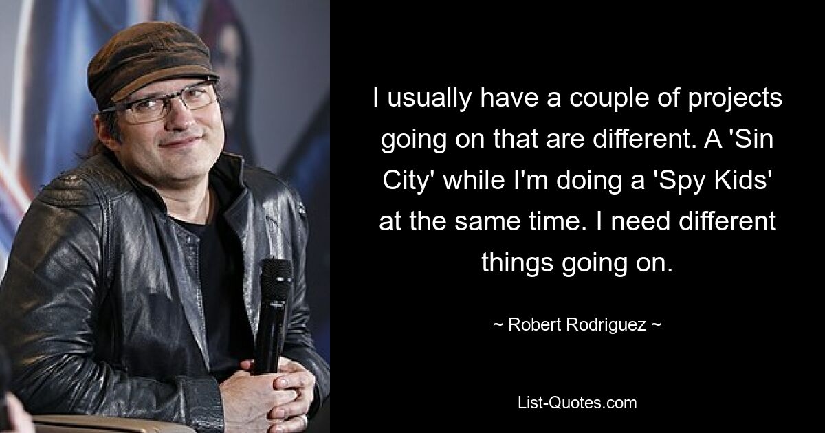 I usually have a couple of projects going on that are different. A 'Sin City' while I'm doing a 'Spy Kids' at the same time. I need different things going on. — © Robert Rodriguez