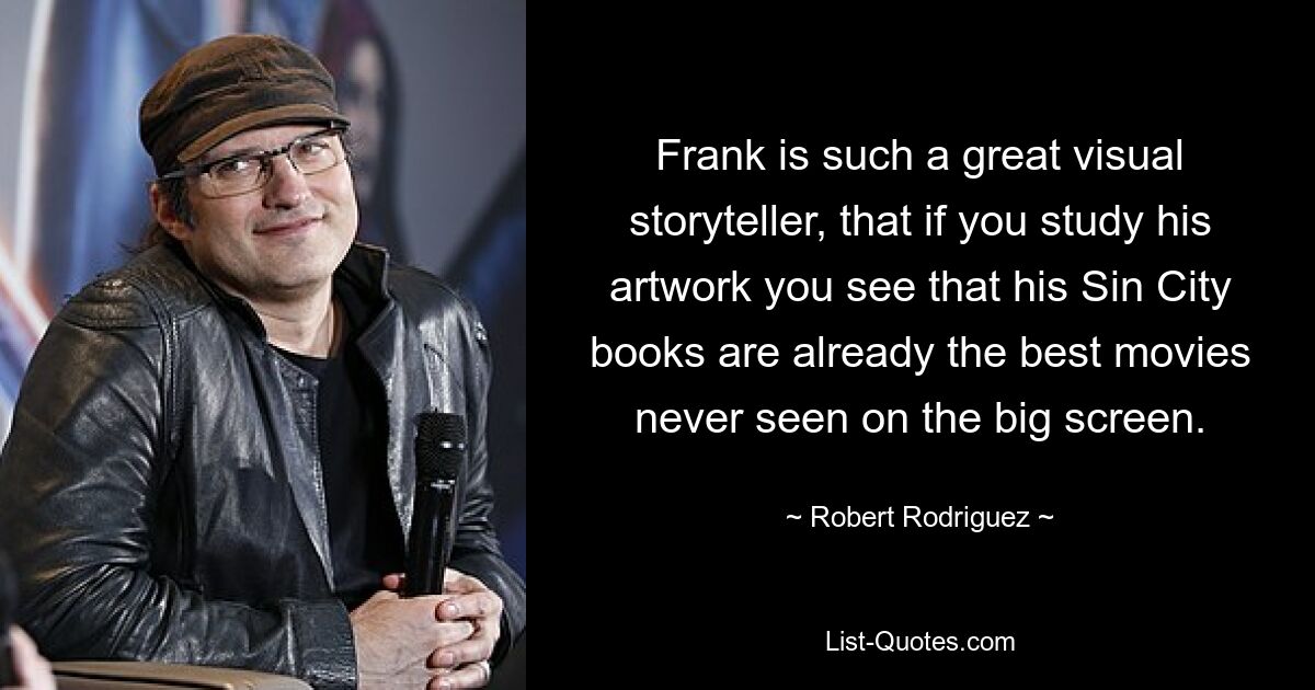 Frank is such a great visual storyteller, that if you study his artwork you see that his Sin City books are already the best movies never seen on the big screen. — © Robert Rodriguez