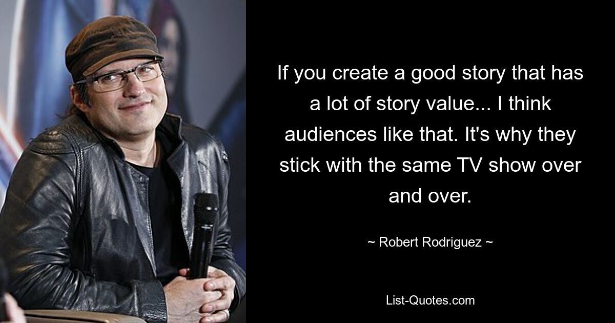 If you create a good story that has a lot of story value... I think audiences like that. It's why they stick with the same TV show over and over. — © Robert Rodriguez