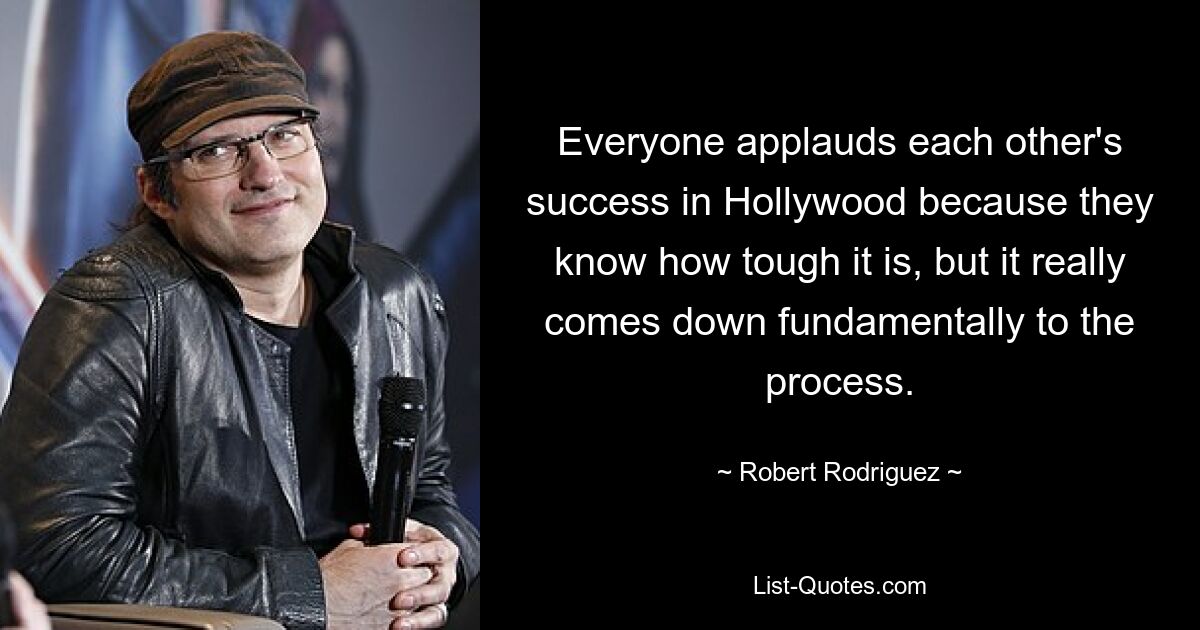 Everyone applauds each other's success in Hollywood because they know how tough it is, but it really comes down fundamentally to the process. — © Robert Rodriguez