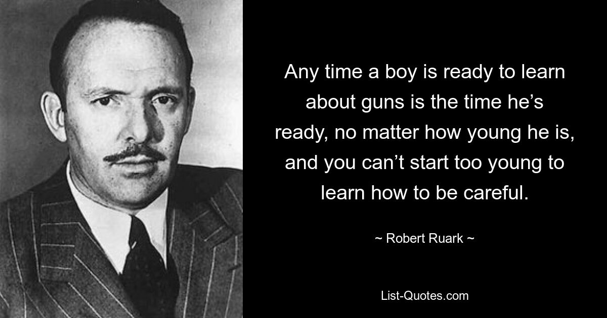 Any time a boy is ready to learn about guns is the time he’s ready, no matter how young he is, and you can’t start too young to learn how to be careful. — © Robert Ruark