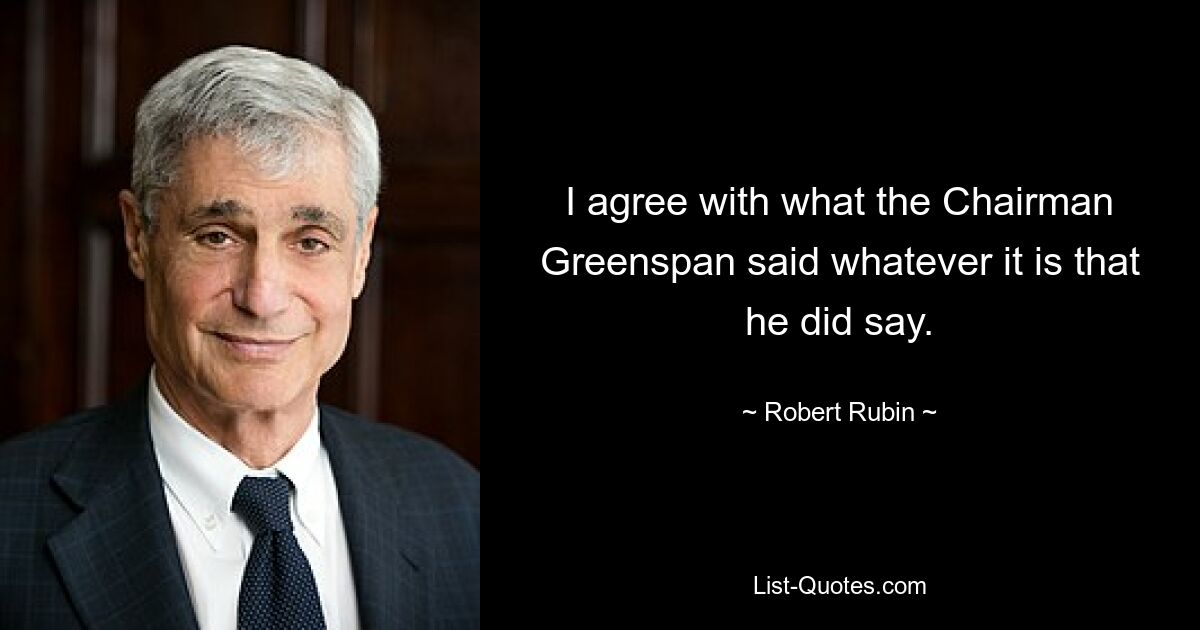 Я согласен с тем, что сказал председатель Гринспен, что бы он ни сказал. — © Роберт Рубин 