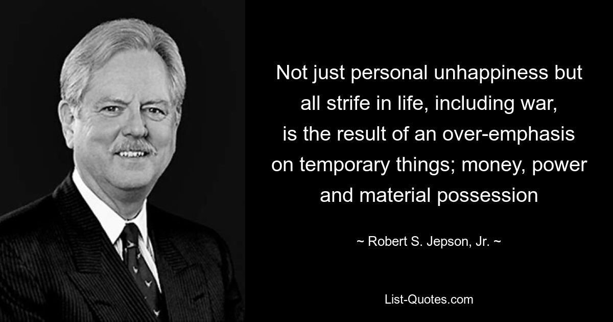 Not just personal unhappiness but all strife in life, including war, is the result of an over-emphasis on temporary things; money, power and material possession — © Robert S. Jepson, Jr.