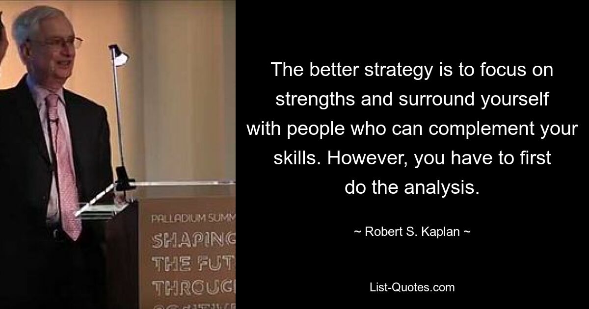 The better strategy is to focus on strengths and surround yourself with people who can complement your skills. However, you have to first do the analysis. — © Robert S. Kaplan