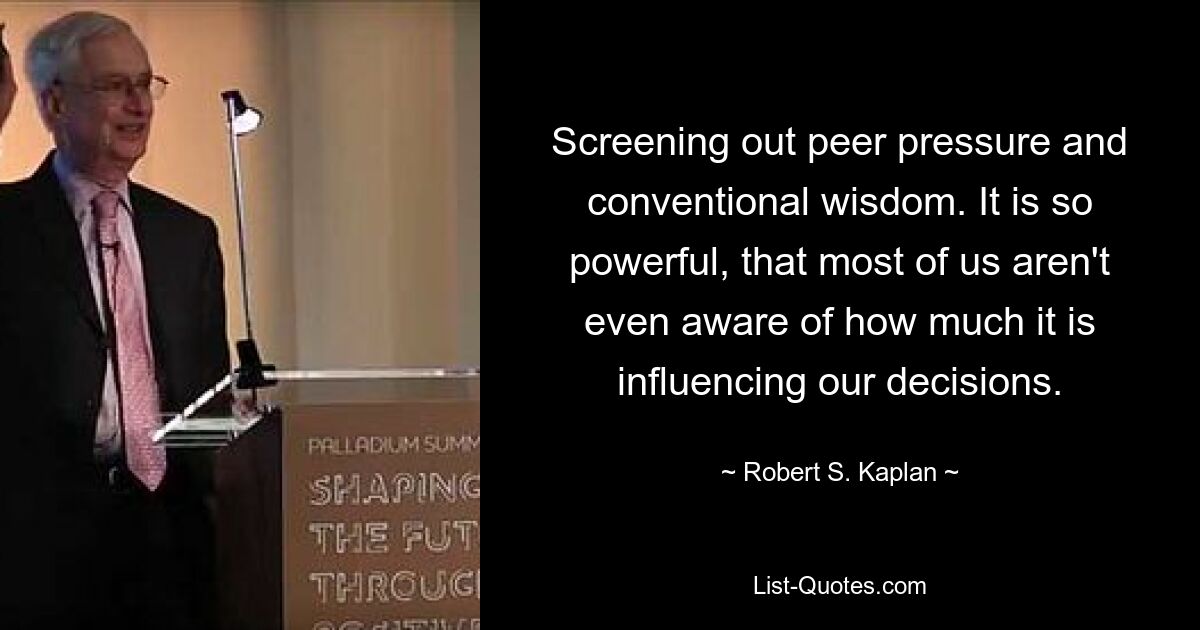 Screening out peer pressure and conventional wisdom. It is so powerful, that most of us aren't even aware of how much it is influencing our decisions. — © Robert S. Kaplan