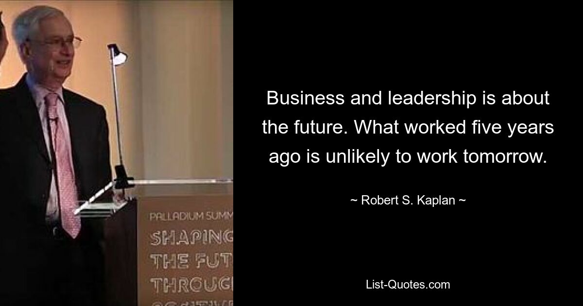 Business and leadership is about the future. What worked five years ago is unlikely to work tomorrow. — © Robert S. Kaplan