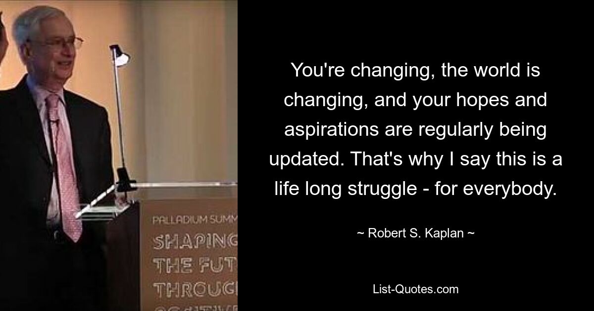 You're changing, the world is changing, and your hopes and aspirations are regularly being updated. That's why I say this is a life long struggle - for everybody. — © Robert S. Kaplan