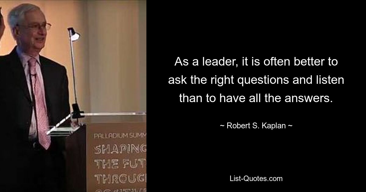 As a leader, it is often better to ask the right questions and listen than to have all the answers. — © Robert S. Kaplan