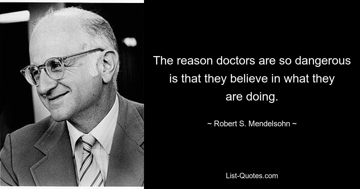 The reason doctors are so dangerous is that they believe in what they are doing. — © Robert S. Mendelsohn