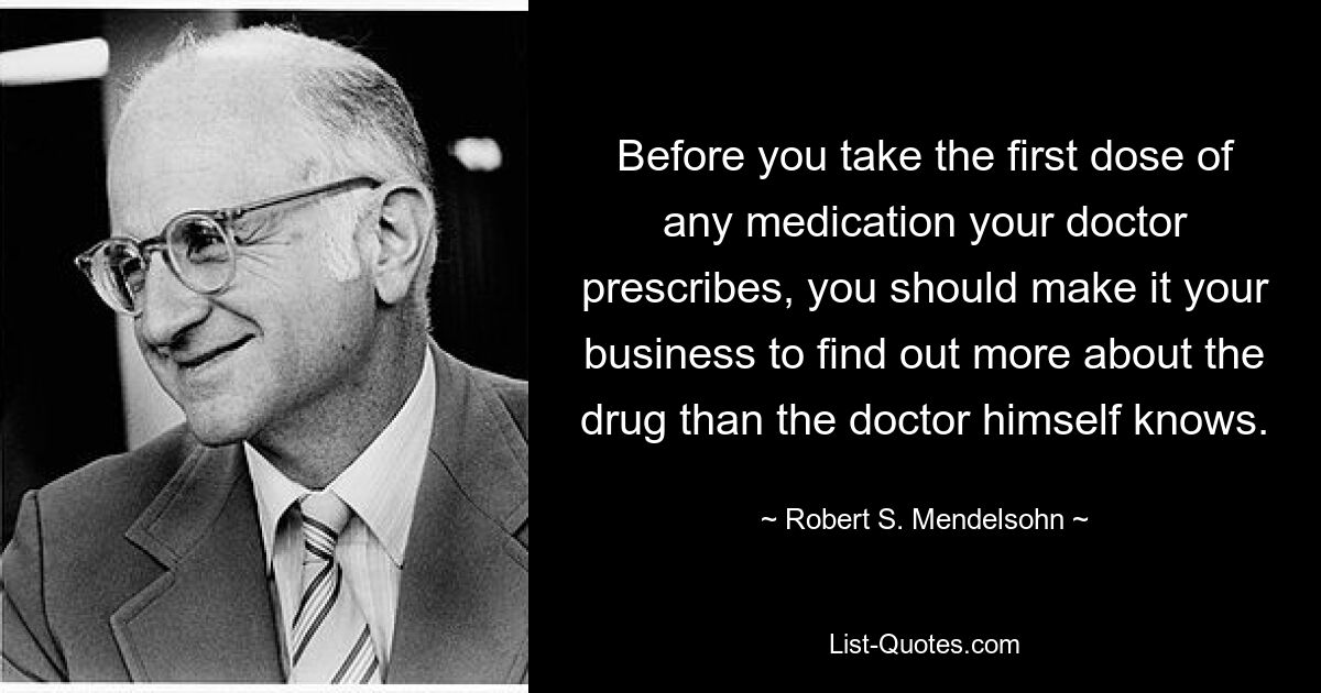 Before you take the first dose of any medication your doctor prescribes, you should make it your business to find out more about the drug than the doctor himself knows. — © Robert S. Mendelsohn