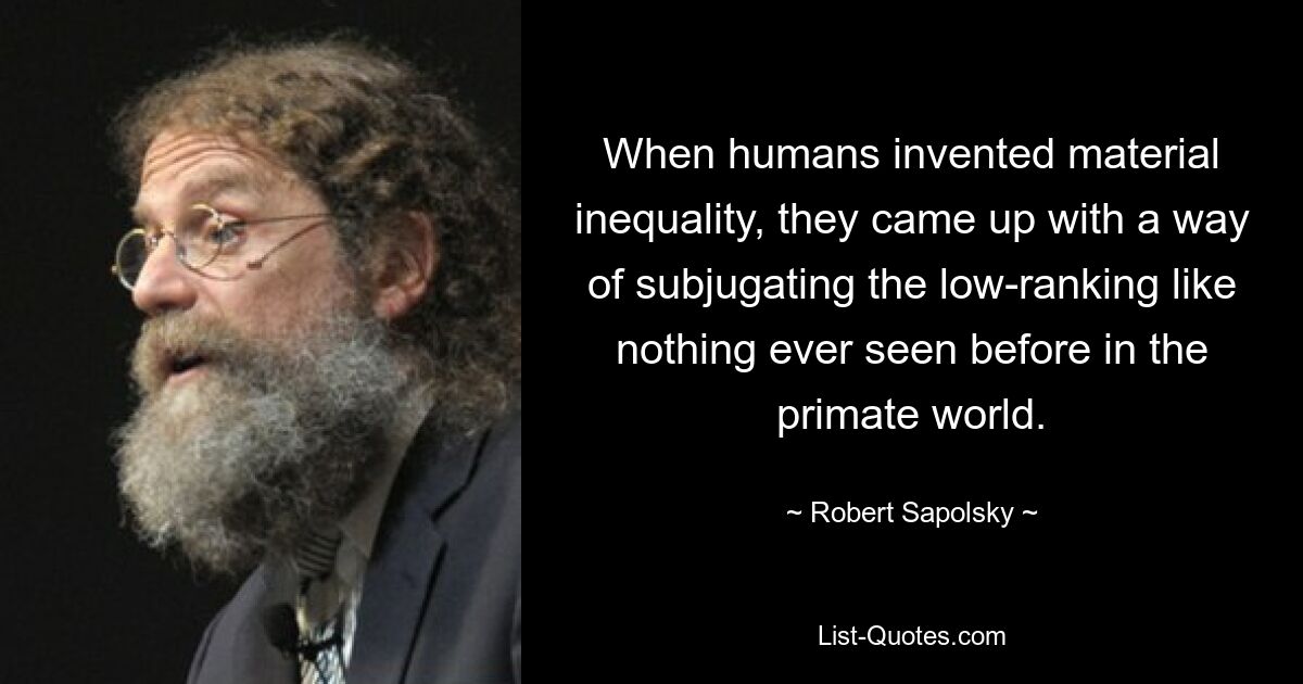 When humans invented material inequality, they came up with a way of subjugating the low-ranking like nothing ever seen before in the primate world. — © Robert Sapolsky