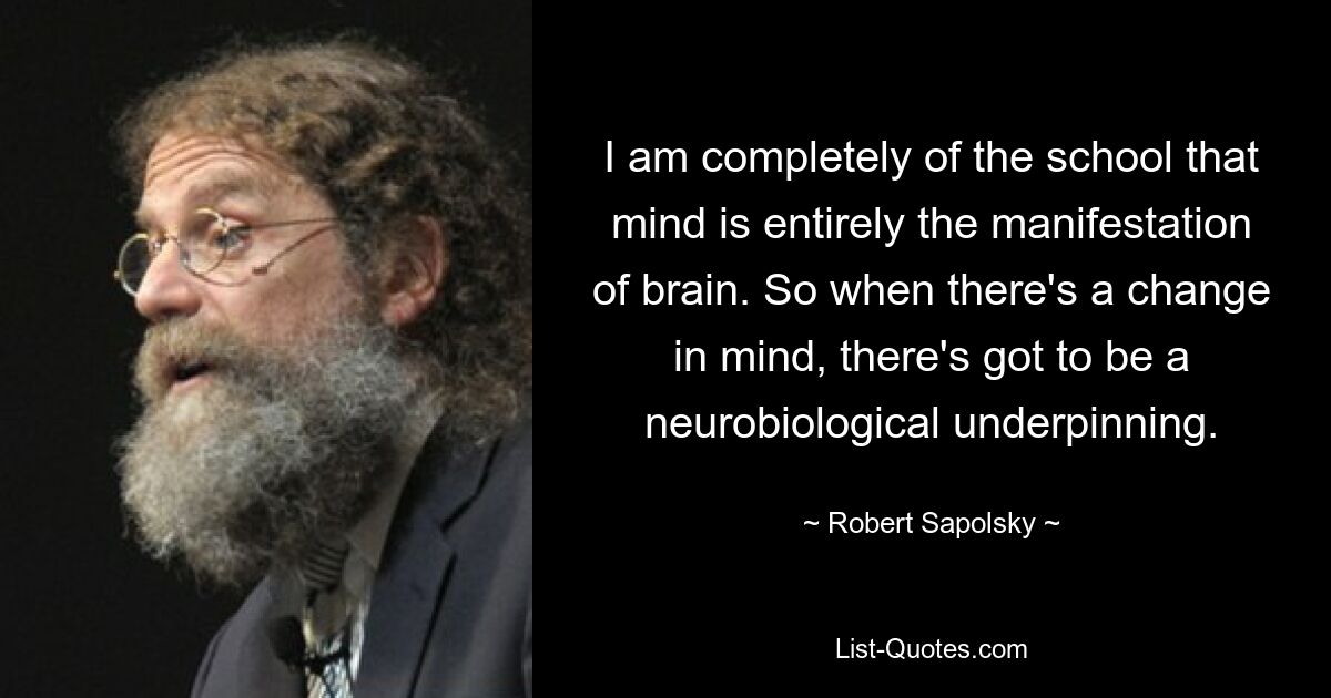 I am completely of the school that mind is entirely the manifestation of brain. So when there's a change in mind, there's got to be a neurobiological underpinning. — © Robert Sapolsky