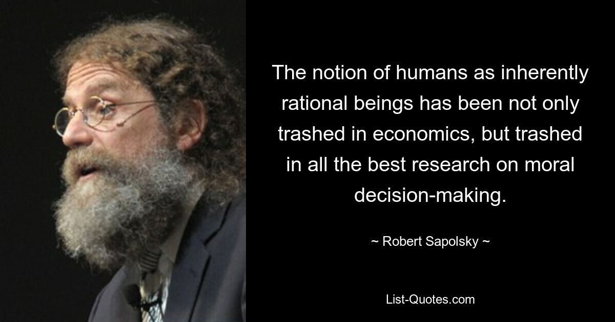 The notion of humans as inherently rational beings has been not only trashed in economics, but trashed in all the best research on moral decision-making. — © Robert Sapolsky