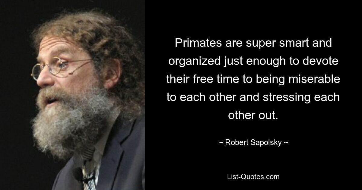 Primates are super smart and organized just enough to devote their free time to being miserable to each other and stressing each other out. — © Robert Sapolsky