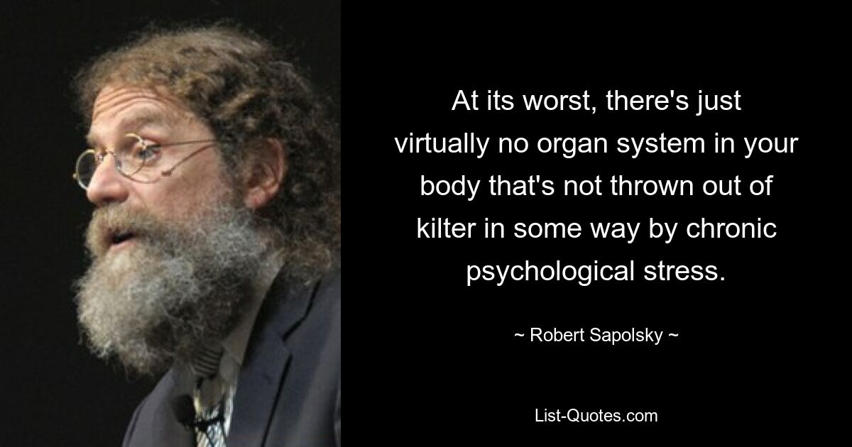 At its worst, there's just virtually no organ system in your body that's not thrown out of kilter in some way by chronic psychological stress. — © Robert Sapolsky