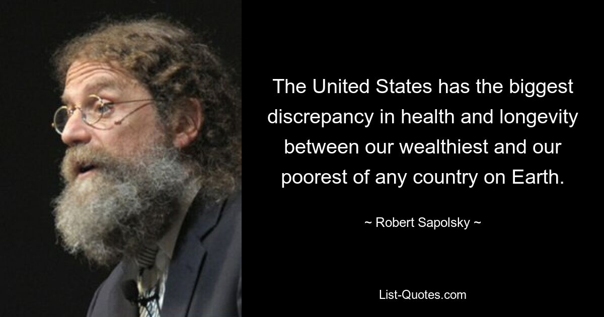 The United States has the biggest discrepancy in health and longevity between our wealthiest and our poorest of any country on Earth. — © Robert Sapolsky