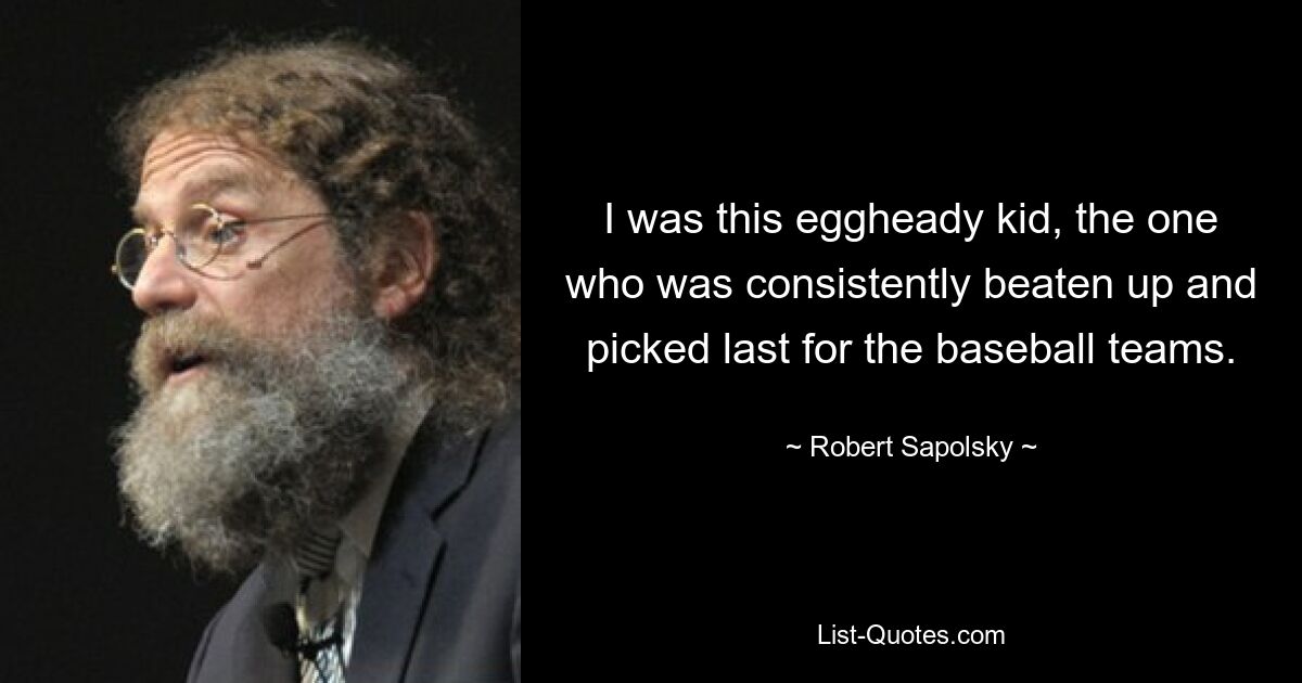 I was this eggheady kid, the one who was consistently beaten up and picked last for the baseball teams. — © Robert Sapolsky