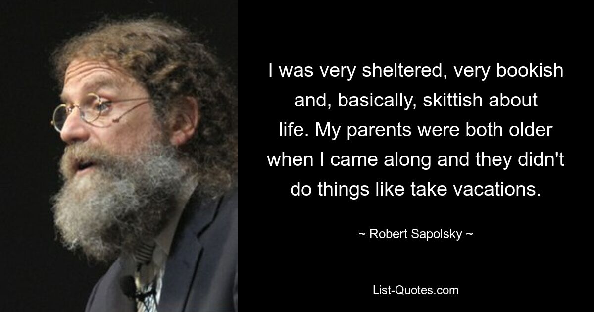 I was very sheltered, very bookish and, basically, skittish about life. My parents were both older when I came along and they didn't do things like take vacations. — © Robert Sapolsky