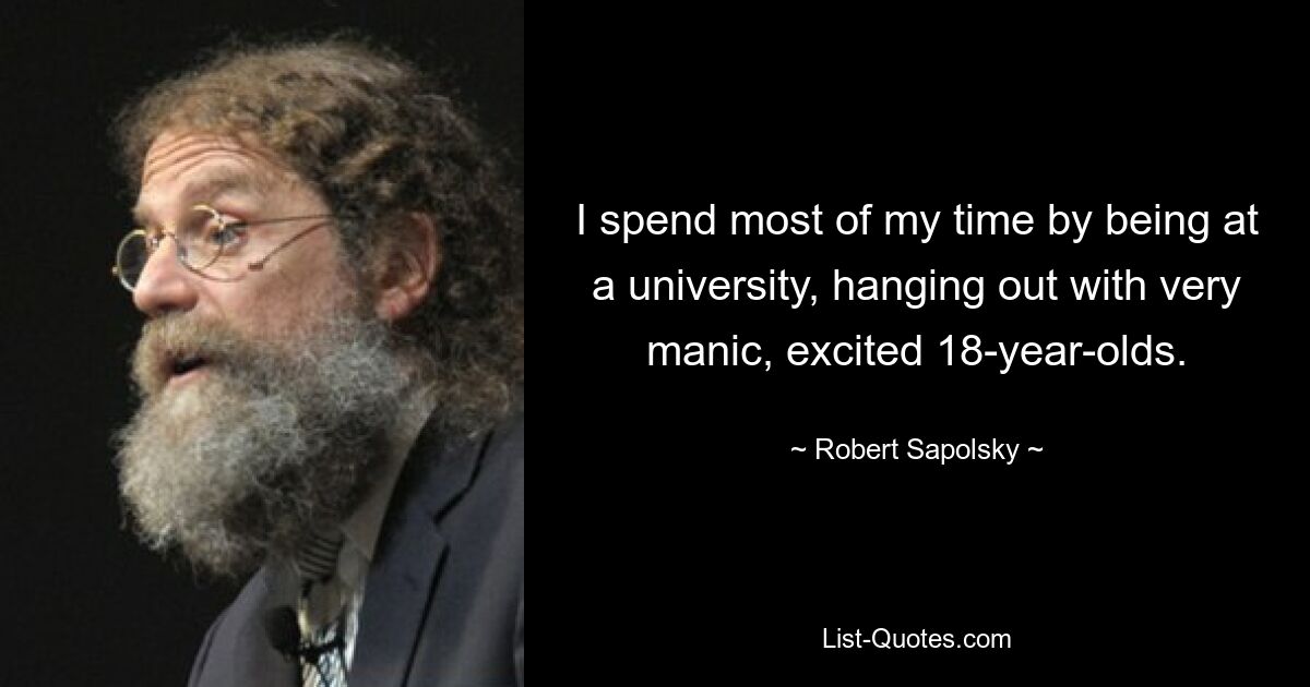 I spend most of my time by being at a university, hanging out with very manic, excited 18-year-olds. — © Robert Sapolsky