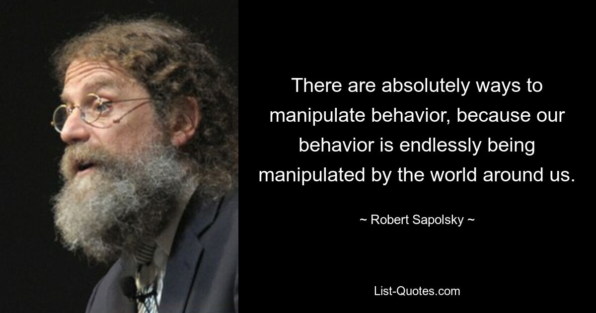 There are absolutely ways to manipulate behavior, because our behavior is endlessly being manipulated by the world around us. — © Robert Sapolsky