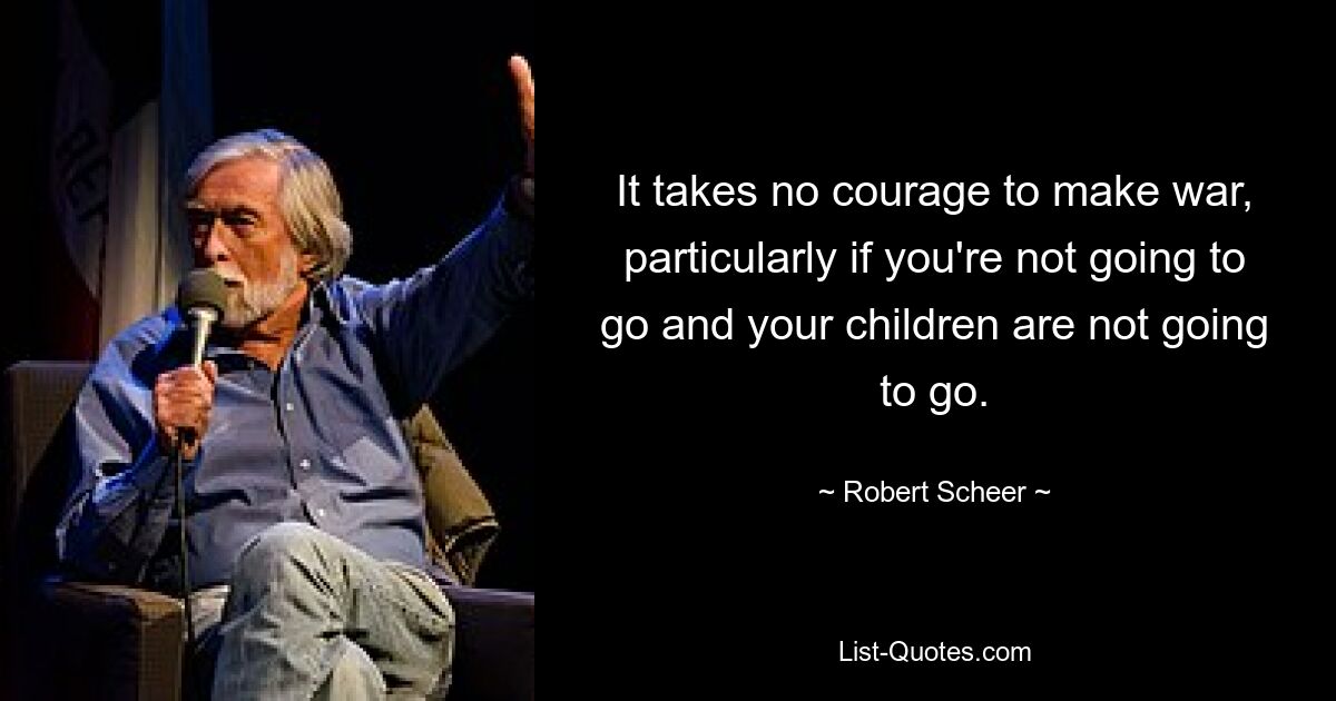 It takes no courage to make war, particularly if you're not going to go and your children are not going to go. — © Robert Scheer