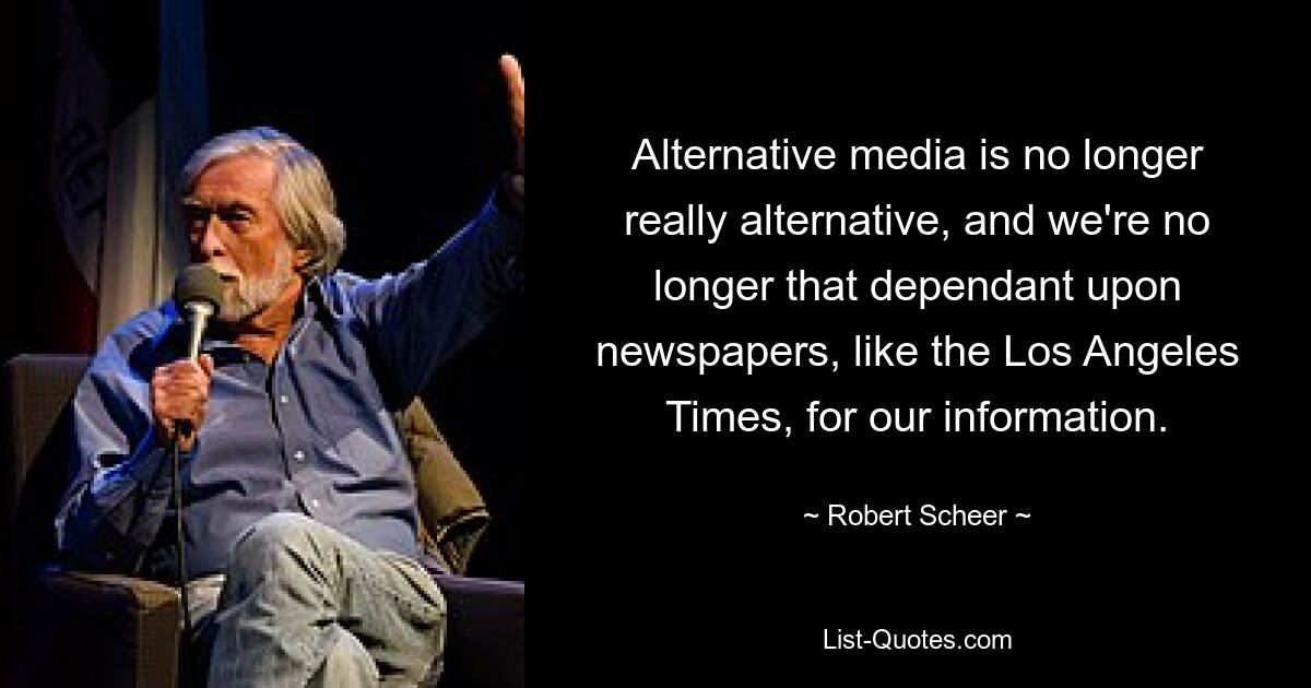 Alternative media is no longer really alternative, and we're no longer that dependant upon newspapers, like the Los Angeles Times, for our information. — © Robert Scheer