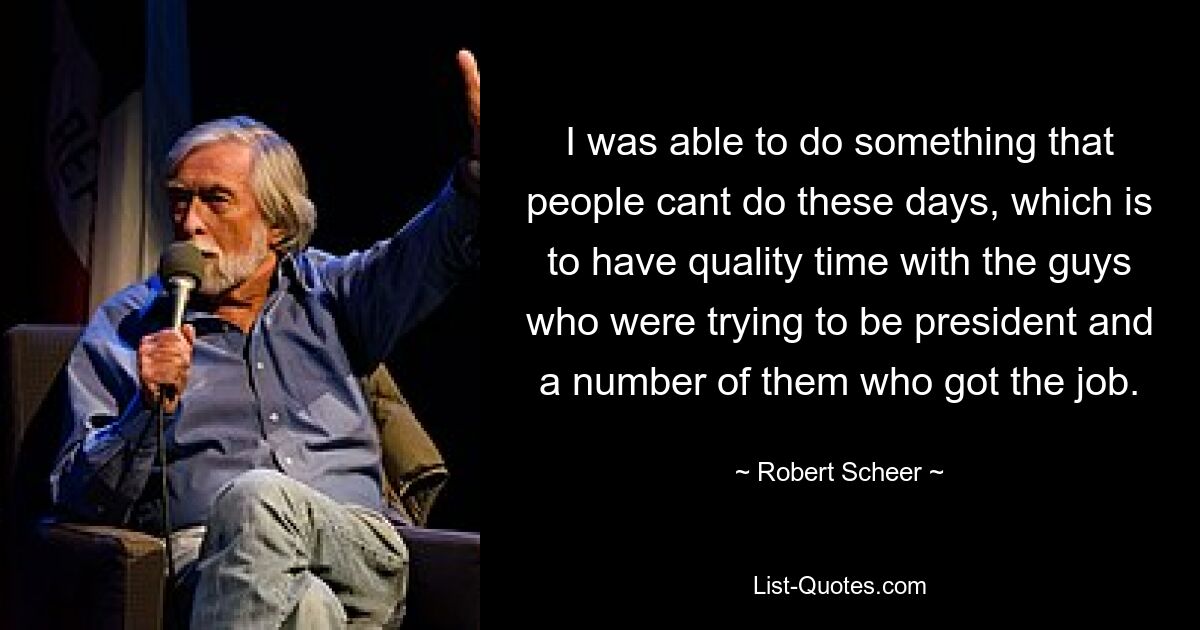 I was able to do something that people cant do these days, which is to have quality time with the guys who were trying to be president and a number of them who got the job. — © Robert Scheer