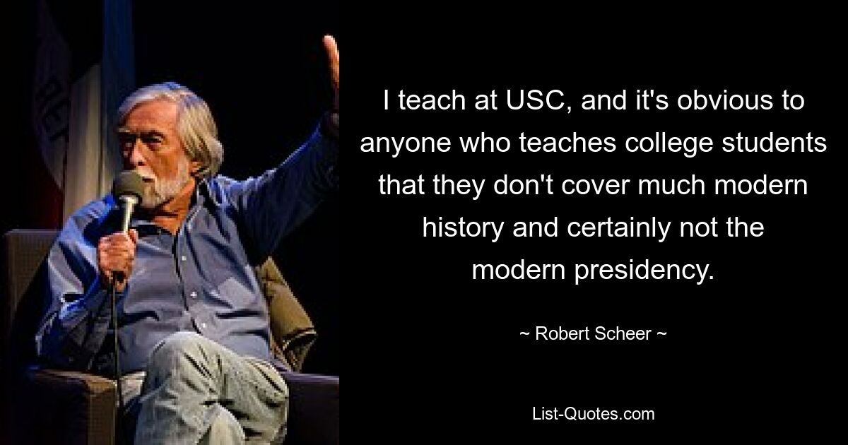 I teach at USC, and it's obvious to anyone who teaches college students that they don't cover much modern history and certainly not the modern presidency. — © Robert Scheer