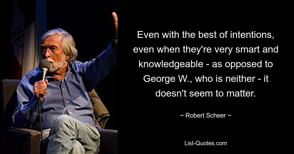 Even with the best of intentions, even when they're very smart and knowledgeable - as opposed to George W., who is neither - it doesn't seem to matter. — © Robert Scheer