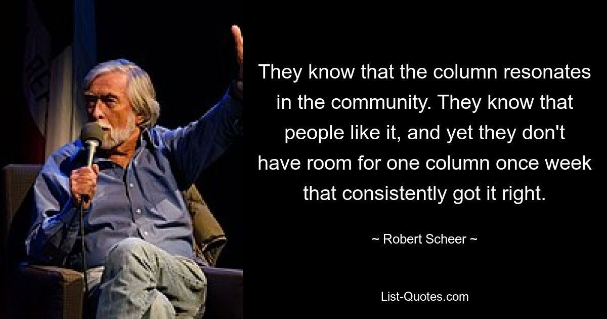 Sie wissen, dass die Kolumne in der Community Anklang findet. Sie wissen, dass es den Leuten gefällt, und doch haben sie nicht einmal in der Woche Platz für eine Kolumne, die es durchweg richtig macht. — © Robert Scheer