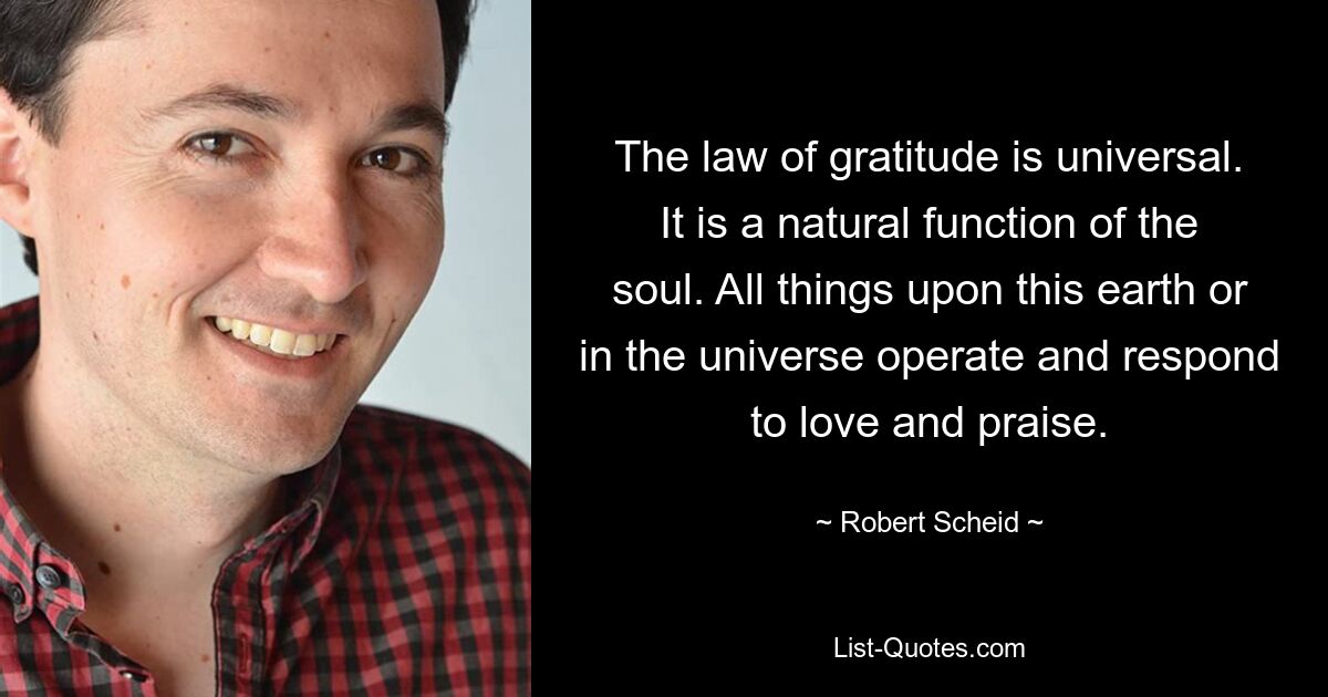 The law of gratitude is universal. It is a natural function of the soul. All things upon this earth or in the universe operate and respond to love and praise. — © Robert Scheid