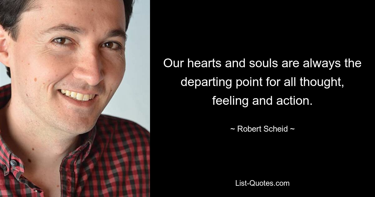 Our hearts and souls are always the departing point for all thought, feeling and action. — © Robert Scheid