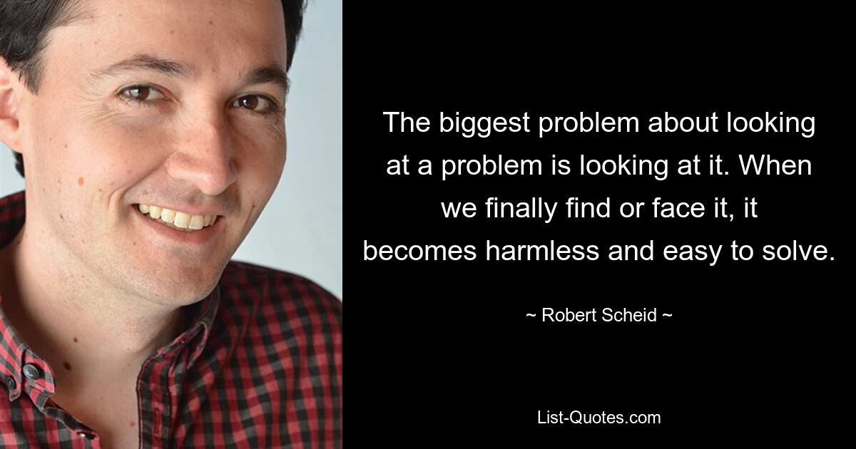 The biggest problem about looking at a problem is looking at it. When we finally find or face it, it becomes harmless and easy to solve. — © Robert Scheid