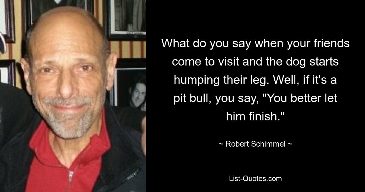 What do you say when your friends come to visit and the dog starts humping their leg. Well, if it's a pit bull, you say, "You better let him finish." — © Robert Schimmel