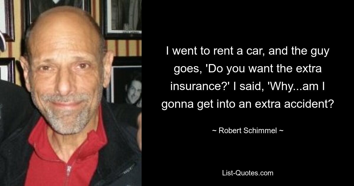 I went to rent a car, and the guy goes, 'Do you want the extra insurance?' I said, 'Why...am I gonna get into an extra accident? — © Robert Schimmel