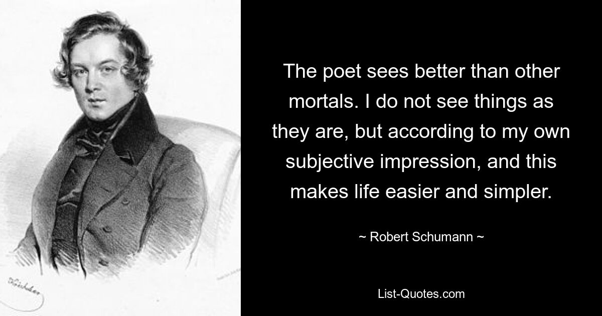 The poet sees better than other mortals. I do not see things as they are, but according to my own subjective impression, and this makes life easier and simpler. — © Robert Schumann