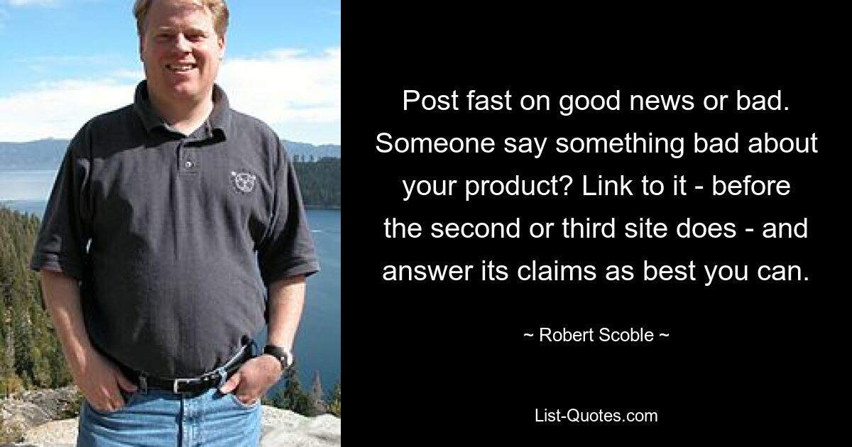 Post fast on good news or bad. Someone say something bad about your product? Link to it - before the second or third site does - and answer its claims as best you can. — © Robert Scoble