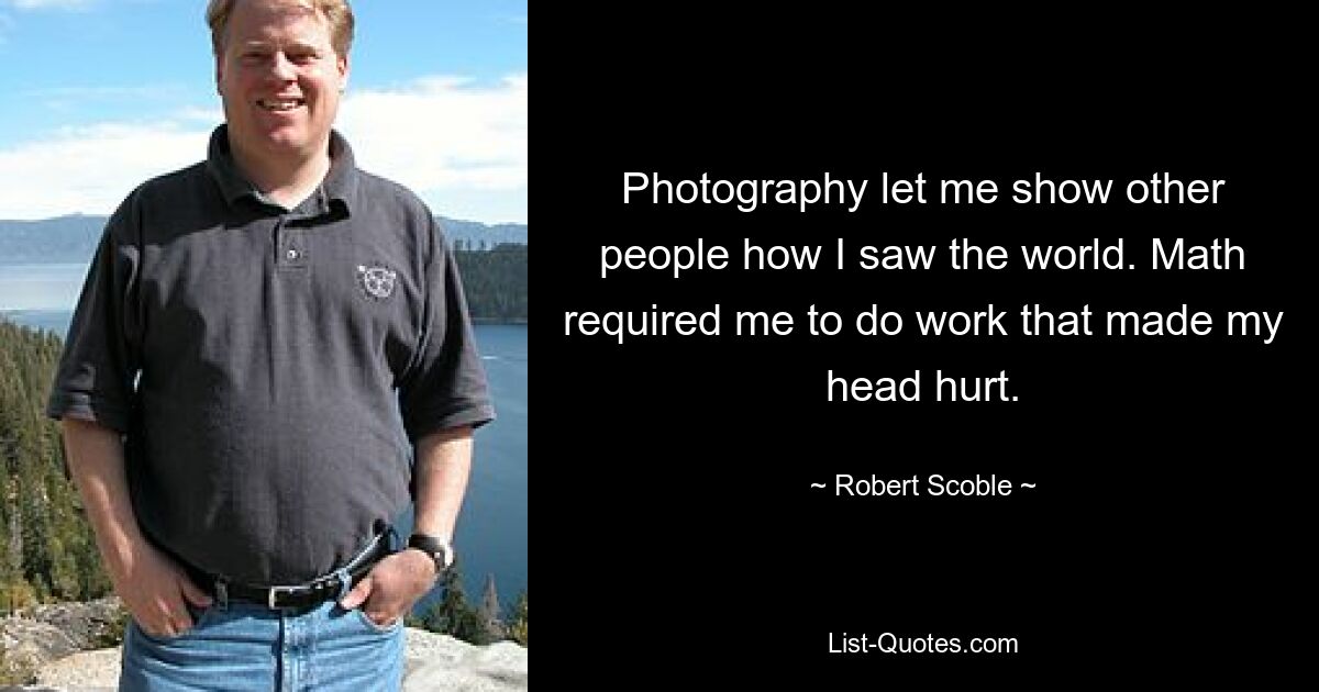 Photography let me show other people how I saw the world. Math required me to do work that made my head hurt. — © Robert Scoble