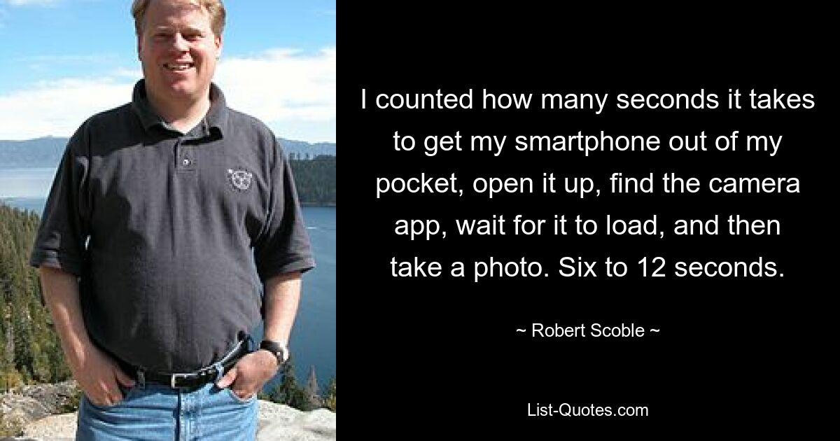 I counted how many seconds it takes to get my smartphone out of my pocket, open it up, find the camera app, wait for it to load, and then take a photo. Six to 12 seconds. — © Robert Scoble