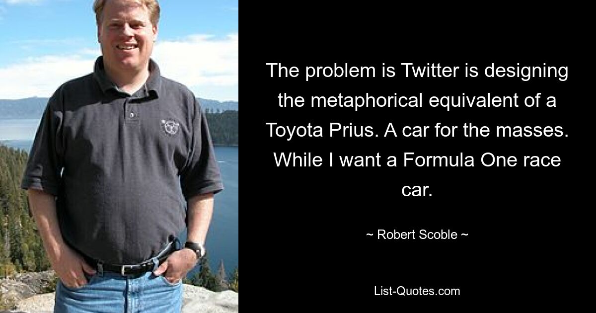 The problem is Twitter is designing the metaphorical equivalent of a Toyota Prius. A car for the masses. While I want a Formula One race car. — © Robert Scoble