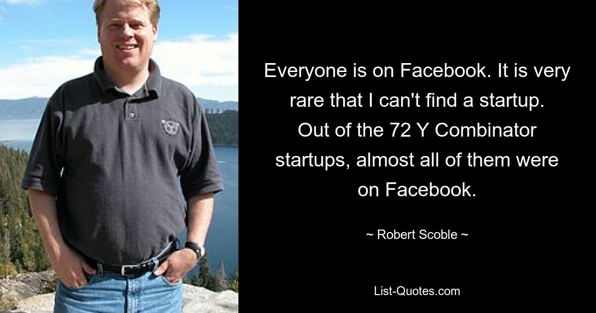 Everyone is on Facebook. It is very rare that I can't find a startup. Out of the 72 Y Combinator startups, almost all of them were on Facebook. — © Robert Scoble