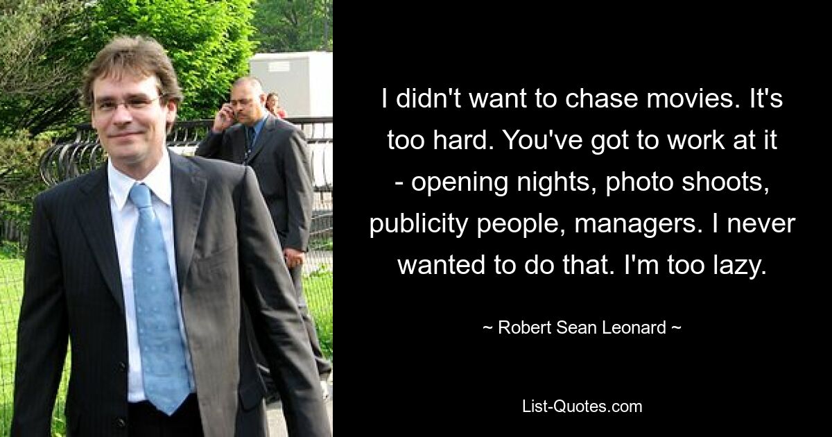 I didn't want to chase movies. It's too hard. You've got to work at it - opening nights, photo shoots, publicity people, managers. I never wanted to do that. I'm too lazy. — © Robert Sean Leonard