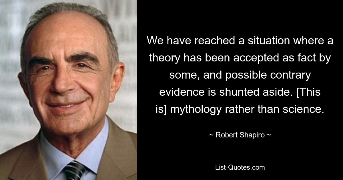 We have reached a situation where a theory has been accepted as fact by some, and possible contrary evidence is shunted aside. [This is] mythology rather than science. — © Robert Shapiro