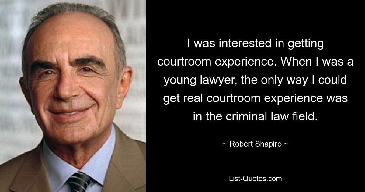 I was interested in getting courtroom experience. When I was a young lawyer, the only way I could get real courtroom experience was in the criminal law field. — © Robert Shapiro