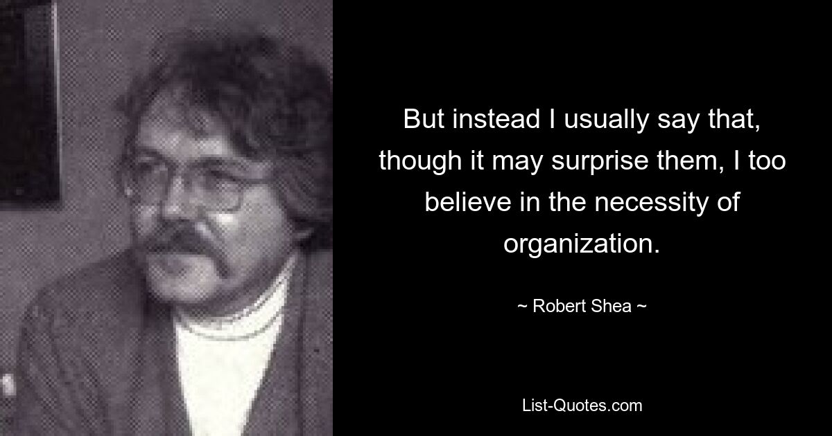 But instead I usually say that, though it may surprise them, I too believe in the necessity of organization. — © Robert Shea