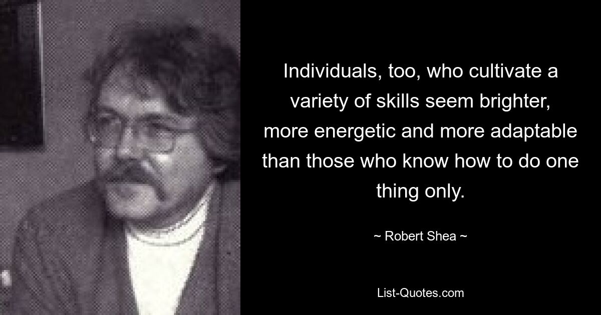 Individuals, too, who cultivate a variety of skills seem brighter, more energetic and more adaptable than those who know how to do one thing only. — © Robert Shea