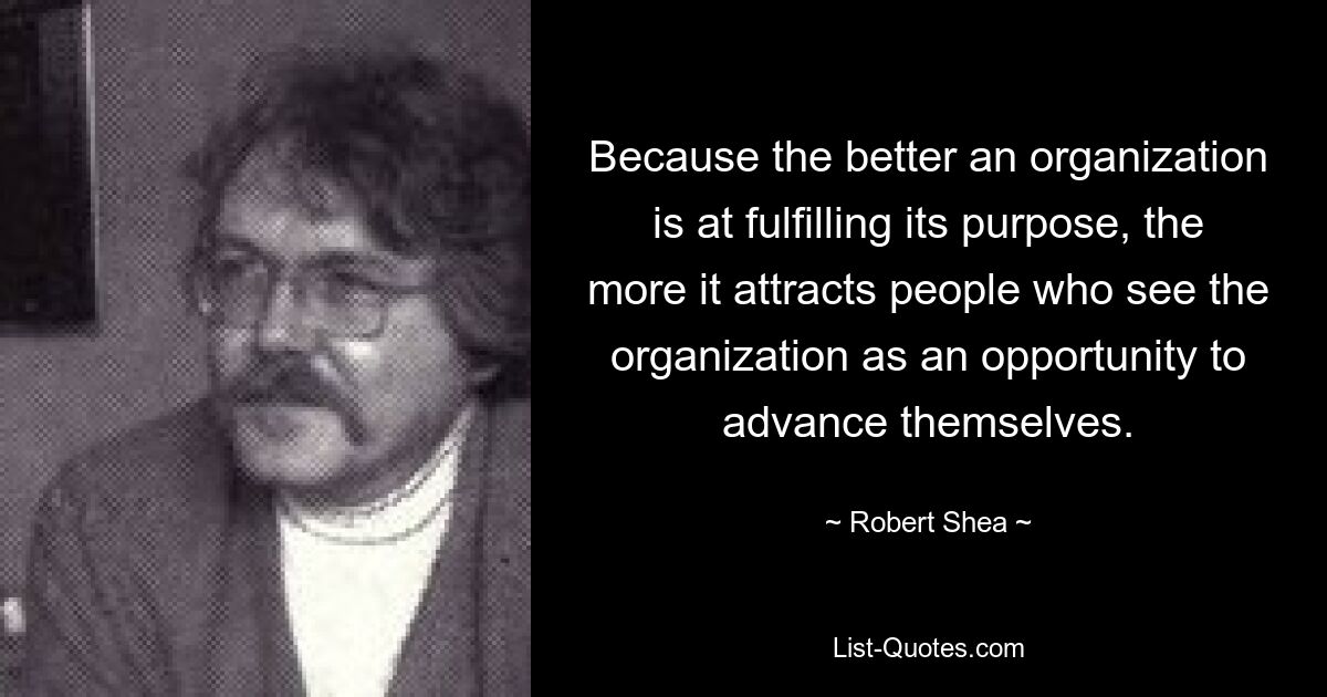 Because the better an organization is at fulfilling its purpose, the more it attracts people who see the organization as an opportunity to advance themselves. — © Robert Shea